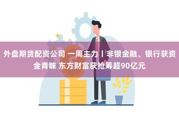 外盘期货配资公司 一周主力丨非银金融、银行获资金青睐 东方财富获抢筹超90亿元