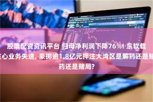 股票配资资讯平台 归母净利润下降76%! 东软载波核心业务失速, 豪掷逾1.8亿元押注大湾区是解药还是赌局?