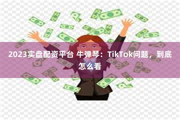2023实盘配资平台 牛弹琴：TikTok问题，到底怎么看
