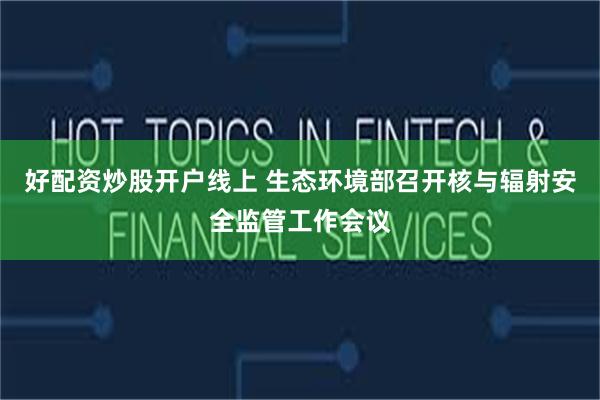 好配资炒股开户线上 生态环境部召开核与辐射安全监管工作会议